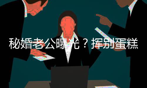 秘婚曝光唐赵汉别蛋江一街贴挥糕大燕当老公佬