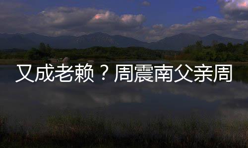 周震南周勇再次制消被限父亲费又成老赖