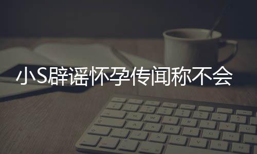 辟谣S近小S怀孕会再 回传闻称不应大况生第四胎