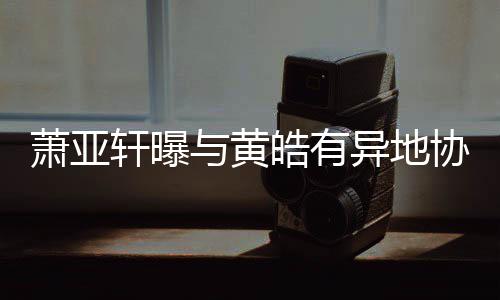 不萧亚轩曝协议皓有犯规能与黄异地底线是